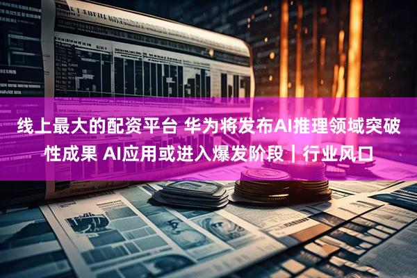 线上最大的配资平台 华为将发布AI推理领域突破性成果 AI应用或进入爆发阶段｜行业风口