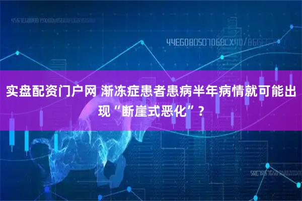 实盘配资门户网 渐冻症患者患病半年病情就可能出现“断崖式恶化”？