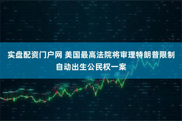 实盘配资门户网 美国最高法院将审理特朗普限制自动出生公民权一案