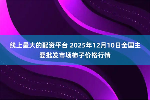 线上最大的配资平台 2025年12月10日全国主要批发市场柿子价格行情