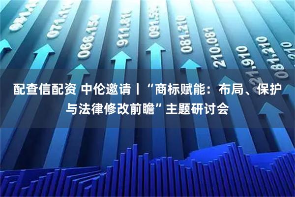配查信配资 中伦邀请丨“商标赋能：布局、保护与法律修改前瞻”主题研讨会
