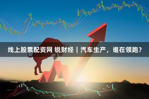 线上股票配资网 锐财经｜汽车生产，谁在领跑？