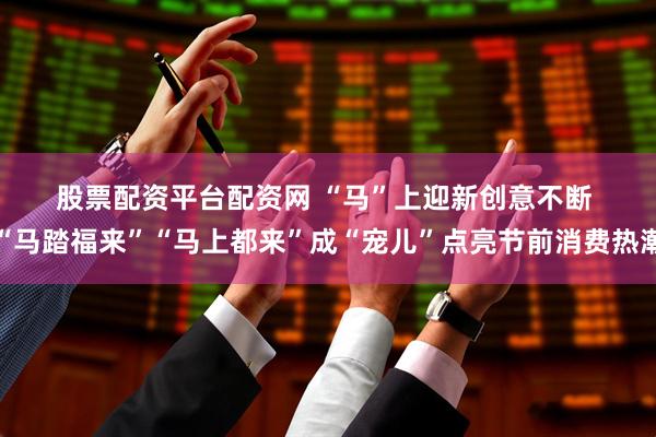 股票配资平台配资网 “马”上迎新创意不断 “马踏福来”“马上都来”成“宠儿”点亮节前消费热潮