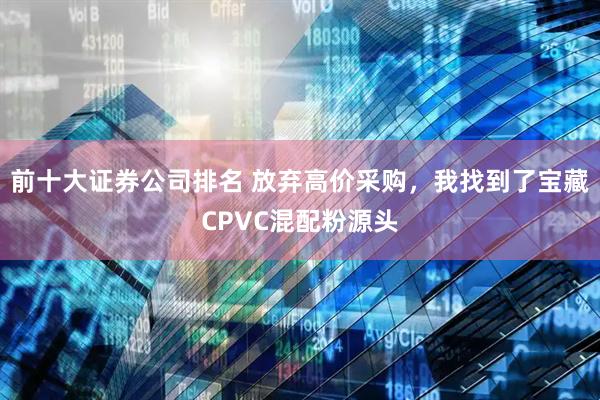 前十大证券公司排名 放弃高价采购，我找到了宝藏CPVC混配粉源头