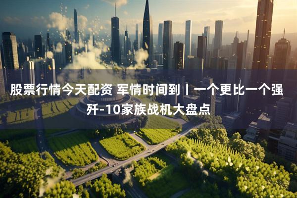 股票行情今天配资 军情时间到丨一个更比一个强 歼-10家族战机大盘点