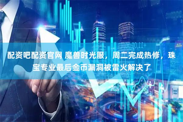 配资吧配资官网 魔兽时光服，周二完成热修，珠宝专业最后金币漏洞被雷火解决了