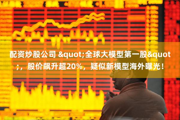 配资炒股公司 "全球大模型第一股"，股价飙升超20%，疑似新模型海外曝光！