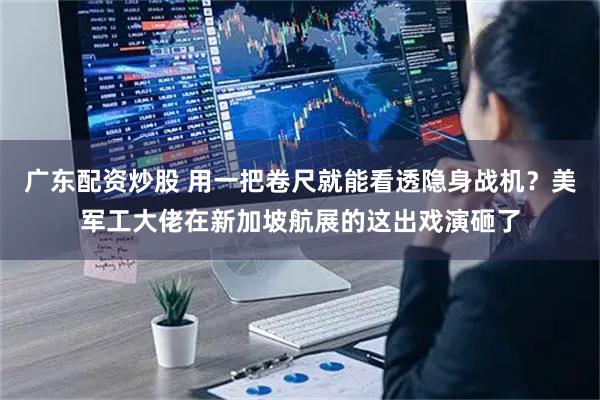 广东配资炒股 用一把卷尺就能看透隐身战机？美军工大佬在新加坡航展的这出戏演砸了