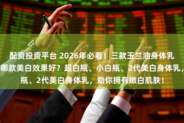 配资投资平台 2026年必看！三款玉兰油身体乳推荐：玉兰油身体乳哪款美白效果好？超白瓶、小白瓶、2代美白身体乳，助你拥有嫩白肌肤！
