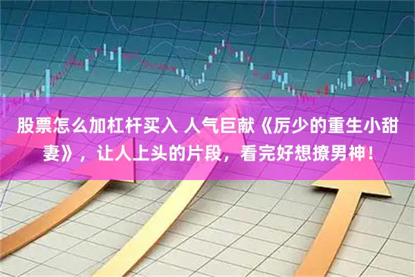 股票怎么加杠杆买入 人气巨献《厉少的重生小甜妻》，让人上头的片段，看完好想撩男神！