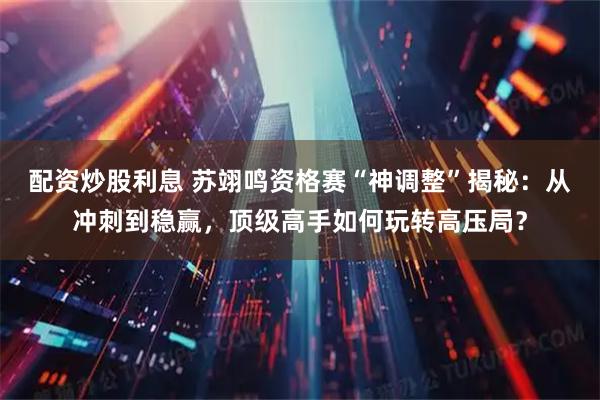 配资炒股利息 苏翊鸣资格赛“神调整”揭秘：从冲刺到稳赢，顶级高手如何玩转高压局？