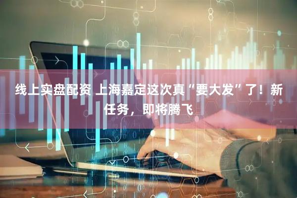 线上实盘配资 上海嘉定这次真“要大发”了！新任务，即将腾飞