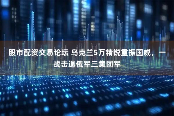 股市配资交易论坛 乌克兰5万精锐重振国威，一战击退俄军三集团军