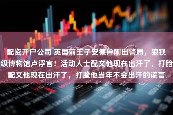 配资开户公司 英国前王子安德鲁刚出警局，狼狈照片就被挂进了世界顶级博物馆卢浮宫！活动人士配文他现在出汗了，打脸他当年不会出汗的谎言