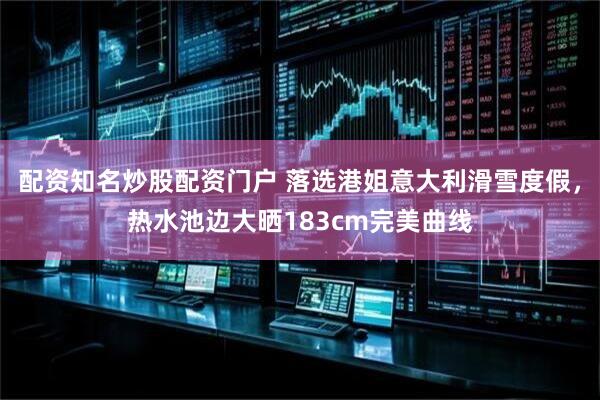 配资知名炒股配资门户 落选港姐意大利滑雪度假，热水池边大晒183cm完美曲线