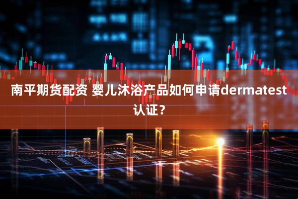 南平期货配资 婴儿沐浴产品如何申请dermatest认证？