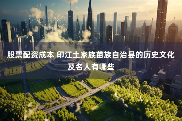 股票配资成本 印江土家族苗族自治县的历史文化及名人有哪些