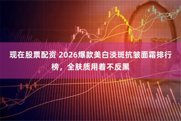 现在股票配资 2026爆款美白淡斑抗皱面霜排行榜，全肤质用着不反黑