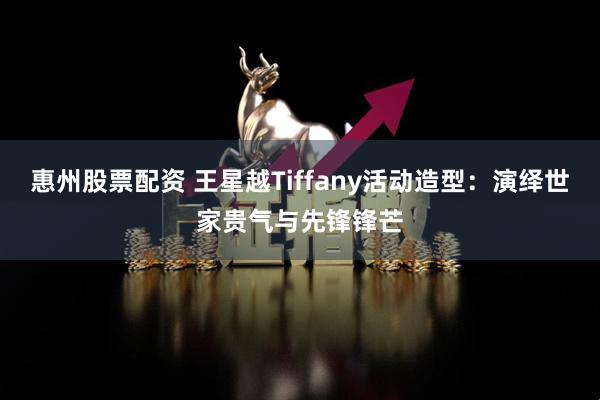 惠州股票配资 王星越Tiffany活动造型：演绎世家贵气与先锋锋芒