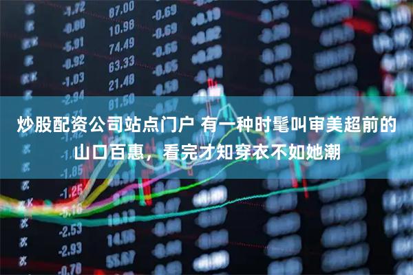 炒股配资公司站点门户 有一种时髦叫审美超前的山口百惠，看完才知穿衣不如她潮