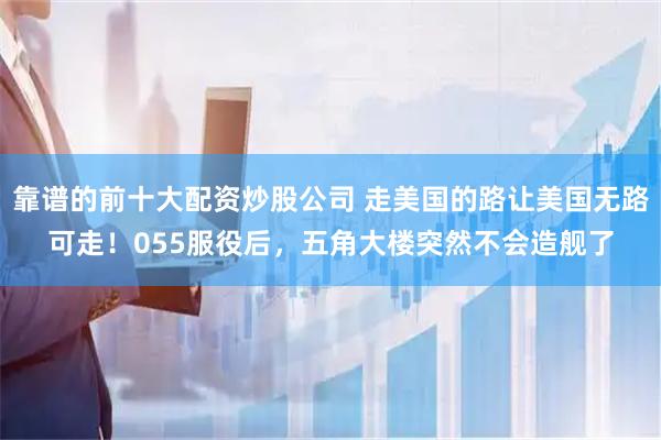 靠谱的前十大配资炒股公司 走美国的路让美国无路可走！055服役后，五角大楼突然不会造舰了