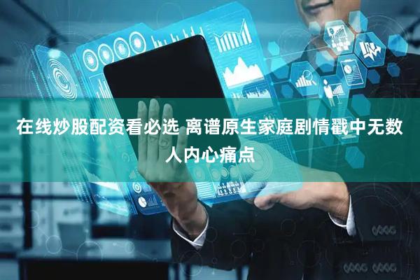 在线炒股配资看必选 离谱原生家庭剧情戳中无数人内心痛点
