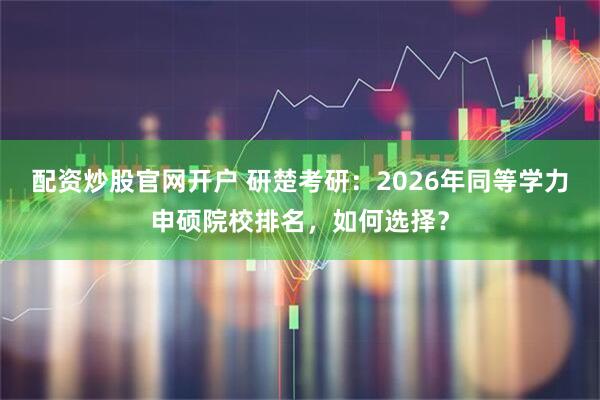 配资炒股官网开户 研楚考研：2026年同等学力申硕院校排名，如何选择？