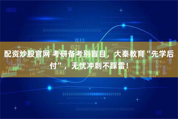 配资炒股官网 考研备考别盲目，大秦教育“先学后付”，无忧冲刺不踩雷！