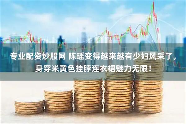 专业配资炒股网 陈瑶变得越来越有少妇风采了，身穿米黄色挂脖连衣裙魅力无限！