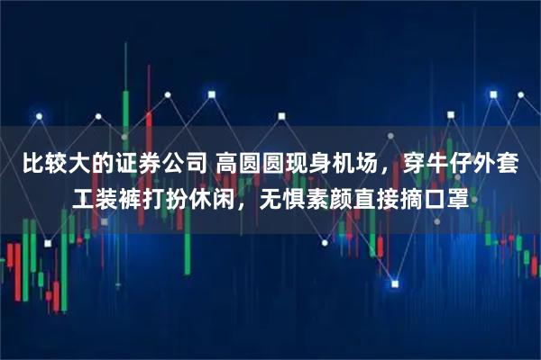 比较大的证券公司 高圆圆现身机场，穿牛仔外套工装裤打扮休闲，无惧素颜直接摘口罩