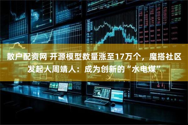 散户配资网 开源模型数量涨至17万个，魔搭社区发起人周靖人：成为创新的“水电煤”
