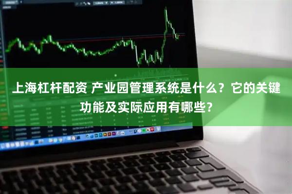 上海杠杆配资 产业园管理系统是什么？它的关键功能及实际应用有哪些？