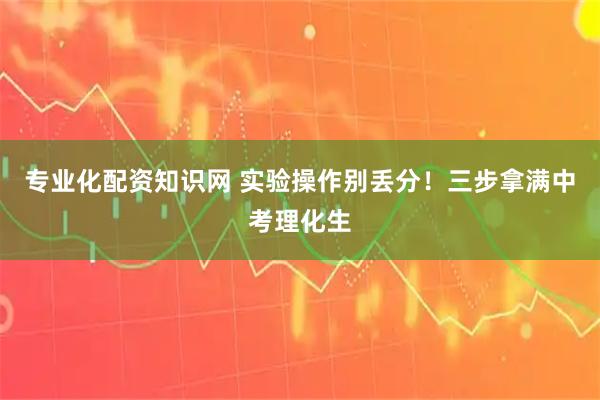 专业化配资知识网 实验操作别丢分！三步拿满中考理化生