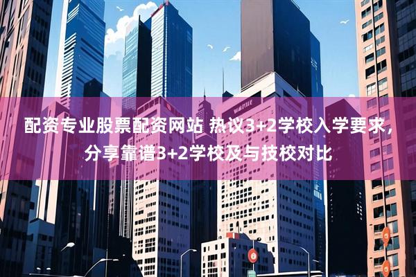 配资专业股票配资网站 热议3+2学校入学要求，分享靠谱3+2学校及与技校对比