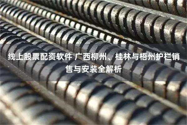 线上股票配资软件 广西柳州、桂林与梧州护栏销售与安装全解析