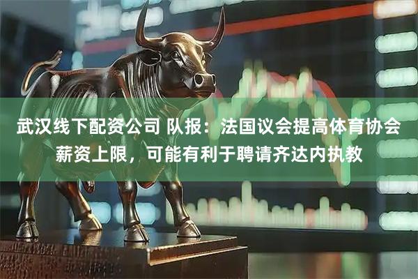 武汉线下配资公司 队报：法国议会提高体育协会薪资上限，可能有利于聘请齐达内执教