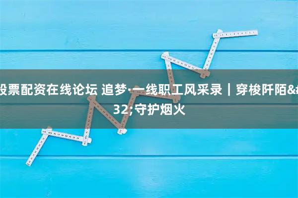 股票配资在线论坛 追梦·一线职工风采录｜穿梭阡陌 守护烟火