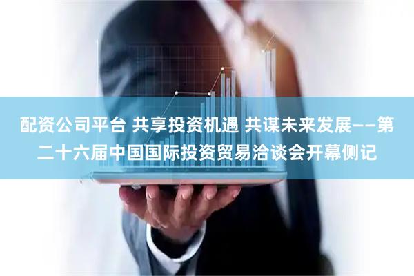 配资公司平台 共享投资机遇 共谋未来发展——第二十六届中国国际投资贸易洽谈会开幕侧记