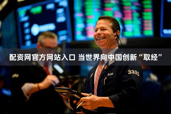 配资网官方网站入口 当世界向中国创新“取经”